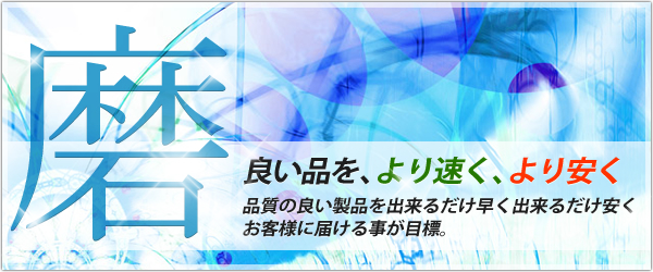 磨良い品を、より速く、より安く品質の良い製品を出来るだけ早く出来るだけ安くお客様に届ける事が目標。